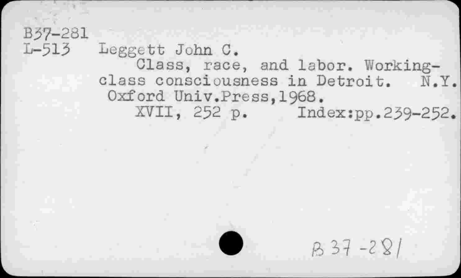 ﻿B57-281
L-515
Leggett John C.
Glass, race, and labor. Workingclass consciousness in Detroit. N.Y.
Oxford Univ.Press,1968.
XVII, 252 p.	Index:pp.259-252.
ft 37 -22/